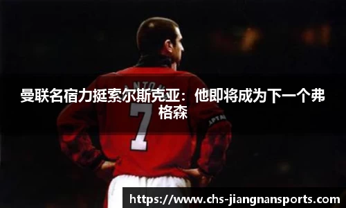 曼联名宿力挺索尔斯克亚:他即将成为下一个弗格森