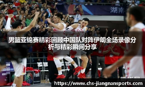 男篮亚锦赛精彩回顾中国队对阵伊朗全场录像分析与精彩瞬间分享