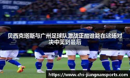 贝西克塔斯与广州足球队激战正酣谁能在这场对决中笑到最后