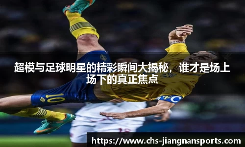 超模与足球明星的精彩瞬间大揭秘,谁才是场上场下的真正焦点